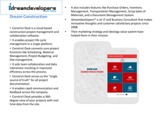 Dream Construction
• It also includes features like Purchase Orders, Inventory
Management, Transportation Management, Scrap Sales of
Materials, and a Document Management System.
• Idreamdevelopers® is an IT and Business Consultant that makes
innovative thoughts and customer satisfactory projects since
2008.
• Their marketing strategy and ideology value system have
helped them in their mission.
• Constrict Desk is a cloud-based
construction project management and
collaboration software.
• It enables project life cycle
management in a single platform.
• Constrict Desk connects core project
functions like Scheduling, Material
Management, Project Budgeting, and
Site management.
• It aids team collaboration and data
interaction resulting in improved
efficiency across the process.
• Constrict Desk serves as the "single
source of truth" for all project
documentation.
• It enables rapid communication and
feedback across the company.
• Constrict Desk provides a 360-
degree view of your projects with real-
time data from the site.
 