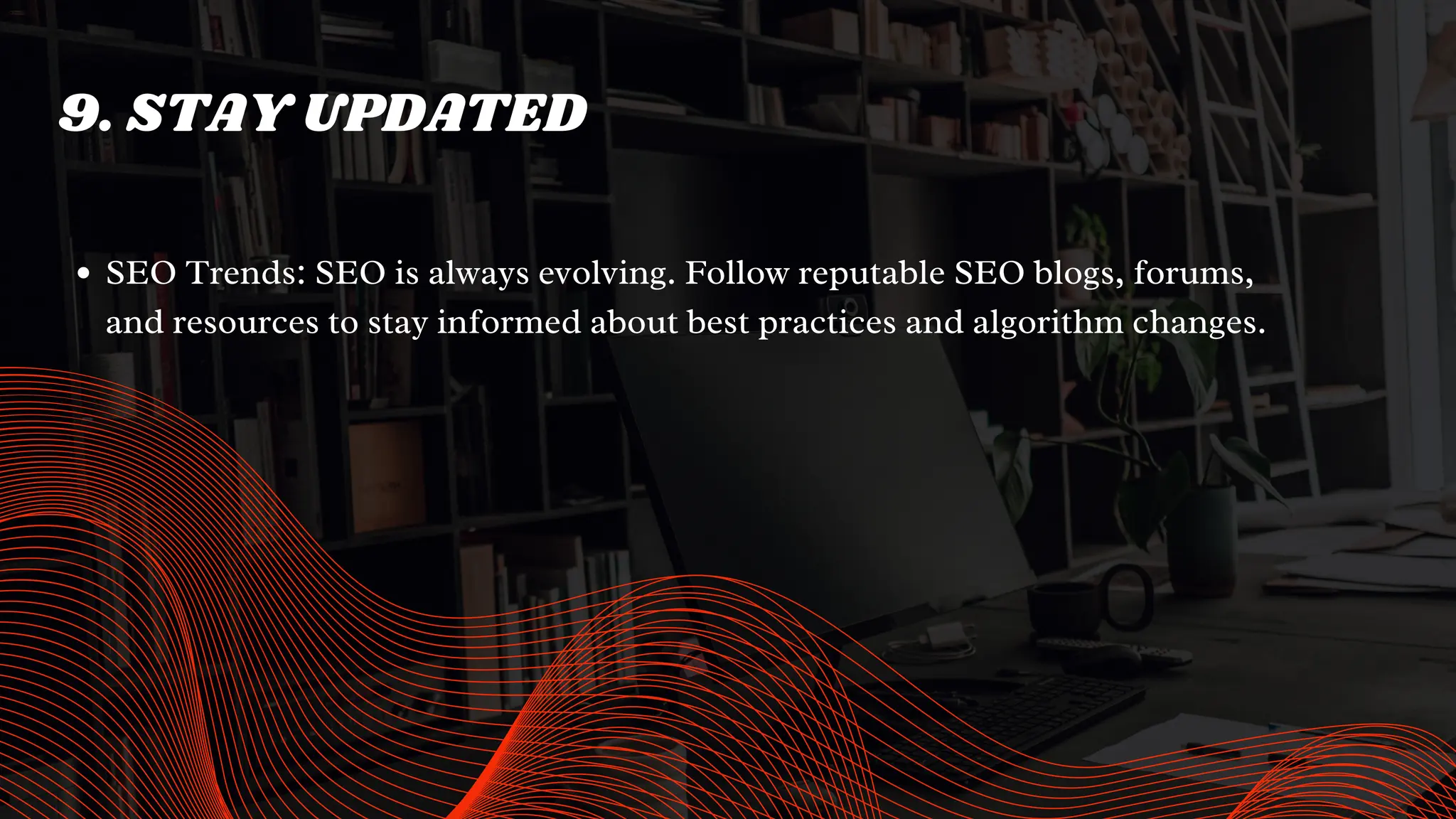 9. STAY UPDATED
SEO Trends: SEO is always evolving. Follow reputable SEO blogs, forums,
and resources to stay informed about best practices and algorithm changes.
 