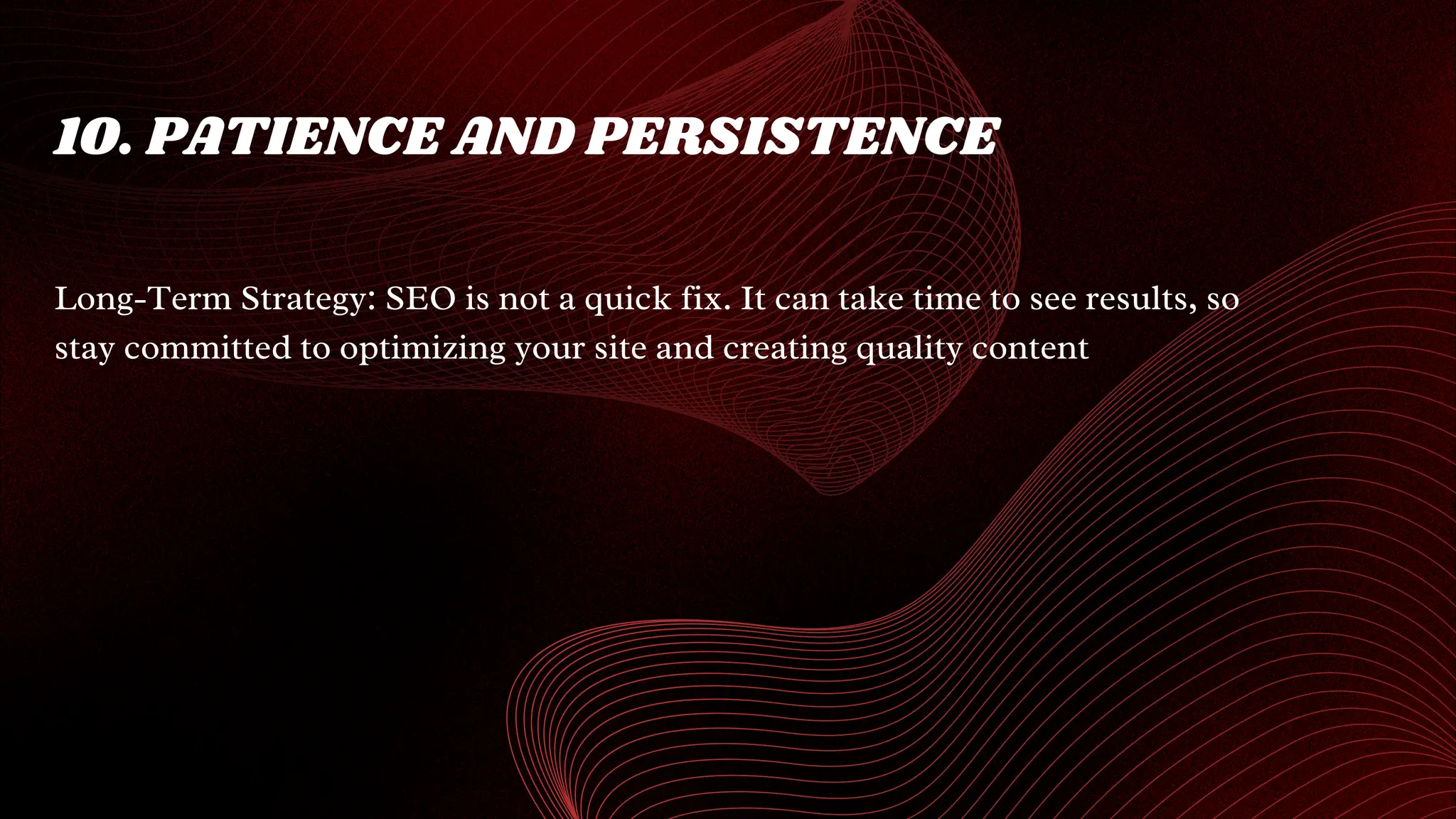 10. PATIENCE AND PERSISTENCE
Long-Term Strategy: SEO is not a quick fix. It can take time to see results, so
stay committed to optimizing your site and creating quality content
 