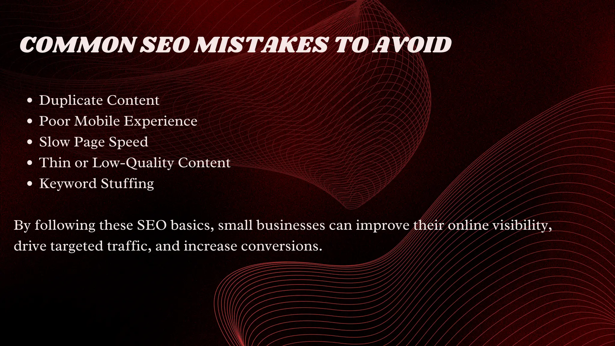 COMMON SEO MISTAKES TO AVOID
Duplicate Content
Poor Mobile Experience
Slow Page Speed
Thin or Low-Quality Content
Keyword Stuffing
By following these SEO basics, small businesses can improve their online visibility,
drive targeted traffic, and increase conversions.
 