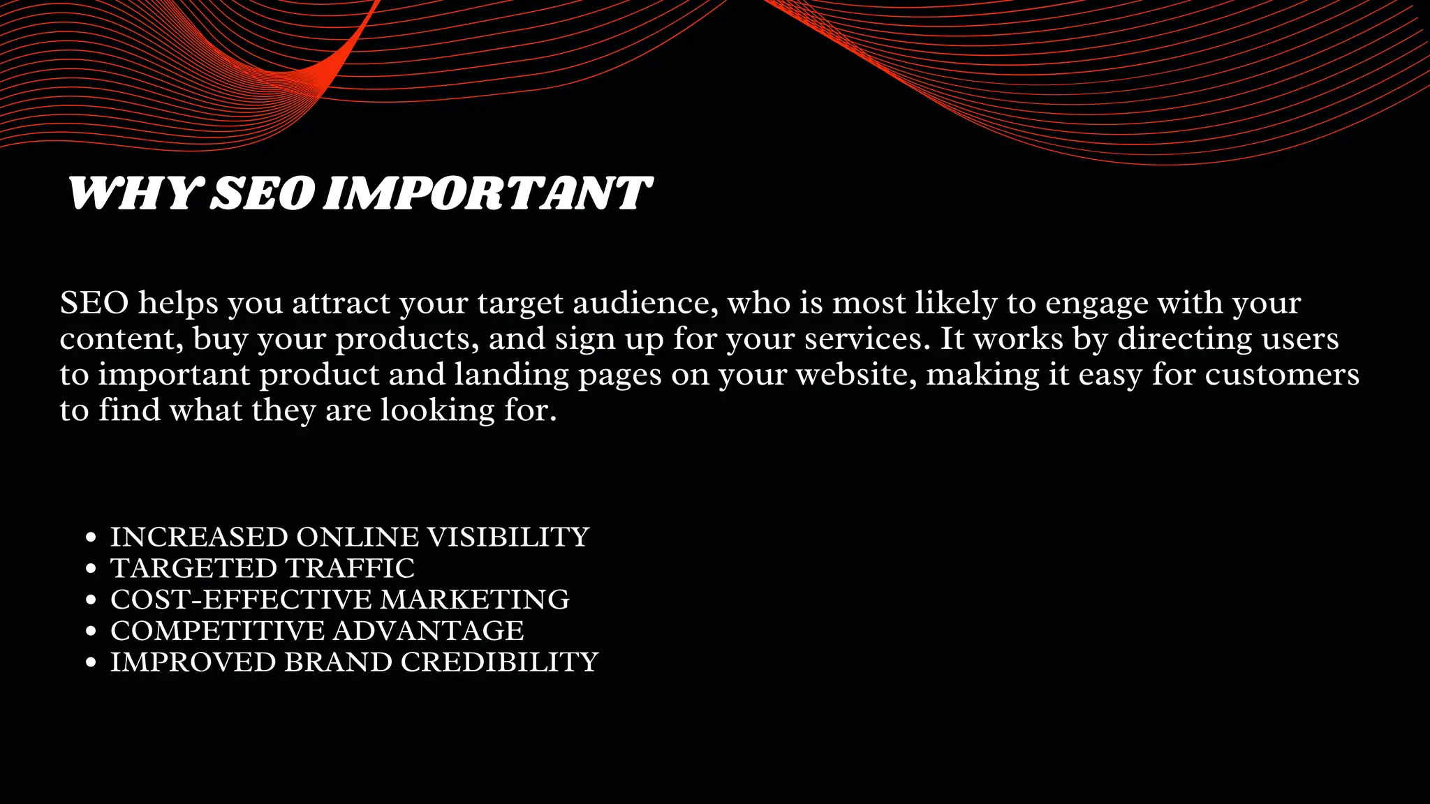 WHY SEO IMPORTANT
SEO helps you attract your target audience, who is most likely to engage with your
content, buy your products, and sign up for your services. It works by directing users
to important product and landing pages on your website, making it easy for customers
to find what they are looking for.
INCREASED ONLINE VISIBILITY
TARGETED TRAFFIC
COST-EFFECTIVE MARKETING
COMPETITIVE ADVANTAGE
IMPROVED BRAND CREDIBILITY
 