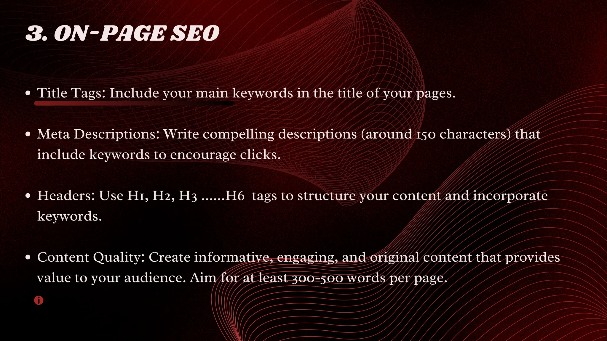 Title Tags: Include your main keywords in the title of your pages.
Meta Descriptions: Write compelling descriptions (around 150 characters) that
include keywords to encourage clicks.
Headers: Use H1, H2, H3 ......H6 tags to structure your content and incorporate
keywords.
Content Quality: Create informative, engaging, and original content that provides
value to your audience. Aim for at least 300-500 words per page.
3. ON-PAGE SEO
 