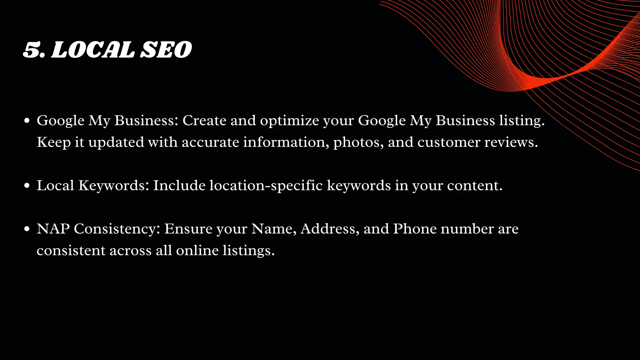 5. LOCAL SEO
Google My Business: Create and optimize your Google My Business listing.
Keep it updated with accurate information, photos, and customer reviews.
Local Keywords: Include location-specific keywords in your content.
NAP Consistency: Ensure your Name, Address, and Phone number are
consistent across all online listings.
 