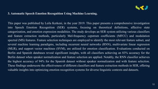 .
3. Automatic Speech Emotion Recognition Using Machine Learning.
This paper was published by Leila Kerkeni, in the year 2019. This paper presents a comprehensive investigation
into Speech Emotion Recognition (SER) systems, focusing on theoretical definitions, affective state
categorization, and emotion expression modalities. The study develops an SER system utilizing various classifiers
and feature extraction methods, particularly Mel-frequency cepstrum coefficients (MFCC) and modulation
spectral (MS) features. Feature selection techniques are employed to identify the most relevant feature subset, and
several machine learning paradigms, including recurrent neural networks (RNN), multivariate linear regression
(MLR), and support vector machines (SVM), are utilized for emotion classification. Evaluations conducted on
Berlin and Spanish databases reveal significant insights, with all classifiers achieving an 83% accuracy for the
Berlin dataset when speaker normalization and feature selection are applied. Notably, the RNN classifier achieves
the highest accuracy of 94% for the Spanish dataset without speaker normalization and with feature selection.
These findings underscore the effectiveness of different classifiers and feature extraction methods in SER, offering
valuable insights into optimizing emotion recognition systems for diverse linguistic contexts and datasets.
10
 