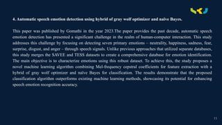.
4. Automatic speech emotion detection using hybrid of gray wolf optimizer and naïve Bayes.
This paper was published by Gomathi in the year 2023.The paper provides the past decade, automatic speech
emotion detection has presented a significant challenge in the realm of human-computer interaction. This study
addresses this challenge by focusing on detecting seven primary emotions – neutrality, happiness, sadness, fear,
surprise, disgust, and anger – through speech signals. Unlike previous approaches that utilized separate databases,
this study merges the SAVEE and TESS datasets to create a comprehensive database for emotion identification.
The main objective is to characterize emotions using this robust dataset. To achieve this, the study proposes a
novel machine learning algorithm combining Mel-frequency cepstral coefficients for feature extraction with a
hybrid of gray wolf optimizer and naïve Bayes for classification. The results demonstrate that the proposed
classification algorithm outperforms existing machine learning methods, showcasing its potential for enhancing
speech emotion recognition accuracy.
11
 