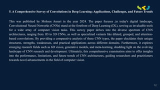 .
5. A Comprehensive Survey of Convolutions in Deep Learning: Applications, Challenges, and Future Trends
This was published by Mohsen Ansari in the year 2024. The paper focuses ,in today's digital landscape,
Convolutional Neural Networks (CNNs) stand at the forefront of Deep Learning (DL), serving as invaluable tools
for a wide array of computer vision tasks. This survey paper delves into the diverse spectrum of CNN
architectures, ranging from 1D to 3D CNNs, as well as specialized variants like dilated, grouped, and attention-
based convolutions. By providing a comparative analysis of these CNN types, the paper elucidates their unique
structures, strengths, weaknesses, and practical applications across different domains. Furthermore, it explores
emerging research fields such as 6D vision, generative models, and meta-learning, shedding light on the evolving
landscape of CNN research and development. Ultimately, this comprehensive examination aims to offer insights
into the performance, limitations, and future trends of CNN architectures, guiding researchers and practitioners
towards novel advancements in the field of computer vision.
12
 