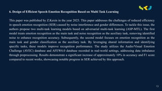 .
6. Design of Efficient Speech Emotion Recognition Based on Multi Task Learning
This paper was published by Z.Kexin in the year 2023. This paper addresses the challenges of reduced efficiency
in speech emotion recognition (SER) caused by noise interference and gender differences. To tackle this issue, the
authors propose two multi-task learning models based on adversarial multi-task learning (ASP-MTL). The first
model treats emotion recognition as the main task and noise recognition as the auxiliary task, removing identified
noise to enhance recognition accuracy. Subsequently, the second model focuses on emotion recognition as the
main task and gender classification as the auxiliary task. By leveraging shared information and identifying
specific tasks, these models improve recognition performance. The study utilizes the Audio/Visual Emotion
Challenge (AVEC) database and AFEW6.0 database recorded in real-world settings, addressing data imbalance
through preprocessing. Results demonstrate a significant increase of approximately 10% in accuracy and F1 score
compared to recent works, showcasing notable progress in SER achieved by this approach.
13
 