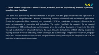 .
7. Speech emotion recognition: Emotional models, databases, features, preprocessing methods, supporting
modalities, and classifiers.
This paper was published by Mehmet Berkehan in the year 2020.This paper underscores the significance of
speech emotion recognition (SER) systems in extending human-like communication to computer applications.
Despite its longstanding history spanning over two decades, SER has experienced a resurgence of interest due to
recent advancements in computing and technology. The authors highlight the necessity for an updated
understanding of SER methodologies and techniques, given the evolving landscape of research in this field.
Through a detailed survey of current literature, the paper delineates distinct areas of SER, offering insights into
ongoing research endeavors and listing current challenges. By synthesizing a comprehensive overview, the paper
serves as a valuable resource for researchers and practitioners seeking to navigate the complexities of SER and
contribute to its continued advancement.
14
 
