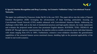 .
8. Speech Emotion Recognition and Deep Learning: An Extensive Validation Using Convolutional Neural
Networks.
The paper was published by Francesco Ardan Dal Rí in the year 2023. This paper delves into the realm of Speech
Emotion Recognition (SER) leveraging the advancements of deep learning, particularly focusing on
Convolutional Neural Network (CNN) models enhanced with Convolutional Attention Blocks. Addressing the
challenges within SER, such as the lack of standardized practices and high-quality datasets, the study implements
and evaluates the proposed model across four prominent English datasets: RAVDESS, TESS, CREMA-D, and
IEMOCAP. Through rigorous experimentation, the pipeline achieves notable accuracies across individual datasets,
with means ranging from 63% to 100%. Furthermore, extensive cross-validation elucidates the generalization
capabilities of the extracted features across emotional classes, shedding light on the potential applicability of the
model in real-world scenarios.
15
 