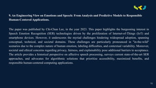 .
9. An Engineering View on Emotions and Speech: From Analysis and Predictive Models to Responsible
Human-Centered Applications.
The paper was published by Chi-Chun Lee, in the year 2023. This paper highlights the burgeoning interest in
Speech Emotion Recognition (SER) technologies driven by the proliferation of Internet-of-Things (IoT) and
smartphone devices. However, it underscores the myriad challenges hindering widespread adoption, spanning
conceptual, technical, and societal domains. These challenges are particularly pronounced in "in-the-wild"
scenarios due to the complex nature of human emotion, labeling difficulties, and contextual variability. Moreover,
societal and ethical concerns regarding privacy, fairness, and explainability pose additional barriers to acceptance.
The article provides a historical perspective on affective speech processing, surveys current state-of-the-art SER
approaches, and advocates for algorithmic solutions that prioritize accessibility, maximized benefits, and
responsible human-centered computing applications.
16
 