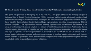 .
10. An Adversarial Training Based Speech Emotion Classifier With Isolated Gaussian Regularization
This paper was proposed by Changzeng Fu in the year 2023. This paper addresses the challenge of speaker
individual bias in Speech Emotion Recognition (SER), which can lead to irregular clusters of emotion-related
features and overfitting of in-domain datasets. To mitigate this issue, the authors propose an adversarial training-
based classifier that regularizes the distribution of latent representations, smoothing boundaries among different
emotion categories. This regularization involves mapping representations into Gaussian distributions in an
unsupervised manner, with a novel adoption of a mixture of isolated Gaussian distributions. Additionally, the use
of multi-instance learning aids in capturing the most salient parts of emotion presentation by segmenting speech
into bags of segments. The model's performance is evaluated on the IEMOCAP and MELD datasets with in-
corpus speaker-independent settings, and cross-corpus settings to simulate speaker-independent and channel-
variant scenarios. Experimental results demonstrate the competitiveness of the proposed model against baseline
models, both within-corpus and across-corpus validations.
17
 