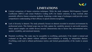 .
LIMITATIONS
● Limited comparison of feature extraction techniques: While the study compares Mel-Frequency Cepstral
Coefficients (MFCC) and Linear Predictive Coding (LPC) for feature selection, it may overlook other
potentially effective feature extraction methods. Exploring a wider range of techniques could provide a more
comprehensive understanding of their efficacy in speech emotion recognition.
● Lack of diversity in datasets: The study primarily focuses on datasets recorded in noiseless environments by
professional actors. This limited scope may not fully capture the variability present in real-world scenarios,
where speech samples can exhibit diverse acoustic characteristics due to factors like environmental noise,
speaker variability, and emotional intensity.
● Potential overfitting: The study may be susceptible to overfitting, particularly if the model is trained and
evaluated on the same dataset without sufficient cross-validation or testing on independent datasets.
Overfitting could lead to inflated performance metrics and limited generalizability of the results to unseen
data.
18
 