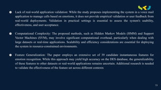 .
● Lack of real-world application validation: While the study proposes implementing the system in a voice mail
application to manage calls based on emotions, it does not provide empirical validation or user feedback from
real-world deployments. Validation in practical settings is essential to assess the system's usability,
effectiveness, and user acceptance.
● Computational Complexity: The proposed methods, such as Hidden Markov Models (HMM) and Support
Vector Machines (SVM), may involve significant computational overhead, particularly when dealing with
large datasets or real-time applications. Scalability and efficiency considerations are essential for deploying
the system in resource-constrained environments.
● Feature Generalization: The paper employs an extensive set of 39 candidate instantaneous features for
emotion recognition. While this approach may yield high accuracy on the DES database, the generalizability
of these features to other datasets or real-world applications remains uncertain. Additional research is needed
to validate the effectiveness of the feature set across different contexts
19
 