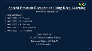 .
2
Speech Emotion Recognition Using Deep Learning
Enrollment number:106
Team Members:
2103A52029 – P . Tejaswi
2103A52006 – B . Harini Sri
2103A52007 – B . Anvitha
2103A52012 – D . Bala Varshitha
2103A52023 – M . Vyshnavi
Supervised by:
Dr . P. Chandra Shaker Reddy
Professor Dept. of CS&AI
SR University
 