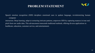 .
PROBLEM STATEMENT
Speech emotion recognition (SER) deciphers emotional cues in spoken language, revolutionizing human-
computer
interaction. Deep learning, adept at extracting intricate patterns, empowers SER by capturing nuances in tone and
pitch from raw audio data. This advancement transcends traditional methods, offering diverse applications in
healthcare, education, customer service, and entertainment.
20
 