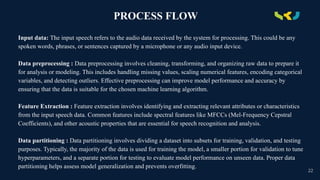 PROCESS FLOW
Input data: The input speech refers to the audio data received by the system for processing. This could be any
spoken words, phrases, or sentences captured by a microphone or any audio input device.
Data preprocessing : Data preprocessing involves cleaning, transforming, and organizing raw data to prepare it
for analysis or modeling. This includes handling missing values, scaling numerical features, encoding categorical
variables, and detecting outliers. Effective preprocessing can improve model performance and accuracy by
ensuring that the data is suitable for the chosen machine learning algorithm.
Feature Extraction : Feature extraction involves identifying and extracting relevant attributes or characteristics
from the input speech data. Common features include spectral features like MFCCs (Mel-Frequency Cepstral
Coefficients), and other acoustic properties that are essential for speech recognition and analysis.
Data partitioning : Data partitioning involves dividing a dataset into subsets for training, validation, and testing
purposes. Typically, the majority of the data is used for training the model, a smaller portion for validation to tune
hyperparameters, and a separate portion for testing to evaluate model performance on unseen data. Proper data
partitioning helps assess model generalization and prevents overfitting.
22
 