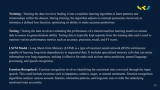 .
Training : Training the data involves feeding it into a machine learning algorithm to learn patterns and
relationships within the dataset. During training, the algorithm adjusts its internal parameters iteratively to
minimize a defined loss function, optimizing its ability to make accurate predictions.
Testing : Testing the data involves evaluating the performance of a trained machine learning model on unseen
data to assess its generalization ability. Testing data is typically kept separate from the training data and is used to
measure various performance metrics such as accuracy, precision, recall, and F1-score.
LSTM Model : Long Short-Term Memory (LSTM) is a type of recurrent neural network (RNN) architecture
capable of learning long-term dependencies in sequential data. It includes specialized memory cells that can retain
information over long sequences, making it effective for tasks such as time series prediction, natural language
processing, and speech recognition.
Emotion Recognized : Emotion recognition involves identifying the emotional state conveyed through the input
speech. This could include emotions such as happiness, sadness, anger, or neutral sentiments. Emotion recognition
algorithms analyze various acoustic features, intonation patterns, and linguistic cues to infer the underlying
emotional state accurately.
23
 