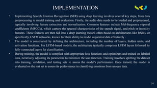 IMPLEMENTATION
• Implementing Speech Emotion Recognition (SER) using deep learning involves several key steps, from data
preprocessing to model training and evaluation. Firstly, the audio data needs to be loaded and preprocessed,
typically involving feature extraction and normalization. Common features include Mel-frequency cepstral
coefficients (MFCCs), which capture the spectral characteristics of the speech signal, and pitch or intensity
features. These features are then fed into a deep learning model, often based on architectures like RNNs, or
specifically, LSTM networks, known for their ability to model sequential data effectively .
• The model is constructed by defining the architecture, including the number of layers, hidden units, and
activation functions. For LSTM-based models, the architecture typically comprises LSTM layers followed by
fully connected layers for classification.
• During training, the model is compiled with appropriate loss functions and optimizers and trained on labeled
data, iteratively adjusting its parameters to minimize the loss function. Training involves splitting the dataset
into training, validation, and testing sets to assess the model's performance. Once trained, the model is
evaluated on the test set to assess its performance in classifying emotions from unseen data.
24
 