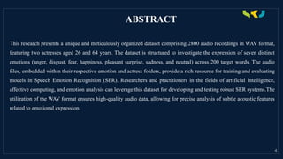 .
ABSTRACT
This research presents a unique and meticulously organized dataset comprising 2800 audio recordings in WAV format,
featuring two actresses aged 26 and 64 years. The dataset is structured to investigate the expression of seven distinct
emotions (anger, disgust, fear, happiness, pleasant surprise, sadness, and neutral) across 200 target words. The audio
files, embedded within their respective emotion and actress folders, provide a rich resource for training and evaluating
models in Speech Emotion Recognition (SER). Researchers and practitioners in the fields of artificial intelligence,
affective computing, and emotion analysis can leverage this dataset for developing and testing robust SER systems.The
utilization of the WAV format ensures high-quality audio data, allowing for precise analysis of subtle acoustic features
related to emotional expression.
4
 