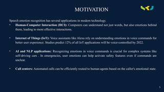 MOTIVATION
Speech emotion recognition has several applications in modern technology.
• Human-Computer Interaction (HCI): Computers can understand not just words, but also emotions behind
them, leading to more effective interactions.
• Internet of Things (IoT): Voice assistants like Alexa rely on understanding emotions in voice commands for
better user experience. Studies predict 12% of all IoT applications will be voice-controlled by 2022.
• AI and NLP applications: Recognizing emotions in voice commands is crucial for complex systems like
self-driving cars . In emergencies, user emotions can help activate safety features even if commands are
unclear.
• Call centers: Automated calls can be efficiently routed to human agents based on the caller's emotional state.
5
 