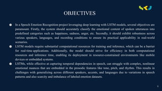 OBJECTIVES
● In a Speech Emotion Recognition project leveraging deep learning with LSTM models, several objectives are
paramount. Firstly, the system should accurately classify the emotional content of spoken utterances into
predefined categories such as happiness, sadness, anger, etc. Secondly, it should exhibit robustness across
various speakers, languages, and recording conditions to ensure its practical applicability in real-world
scenarios.
● LSTM models require substantial computational resources for training and inference, which can be a barrier
for real-time applications. Additionally, the model should strive for efficiency in both computational
resources and inference time, enabling its deployment in resource-constrained environments like mobile
devices or embedded systems.
● LSTMs, while effective at capturing temporal dependencies in speech, can struggle with complex, nonlinear
emotional nuances that are embedded in the prosodic features like tone, pitch, and rhythm. This results in
challenges with generalizing across different speakers, accents, and languages due to variations in speech
patterns and also scarcity and imbalance of labeled emotion datasets.
6
 