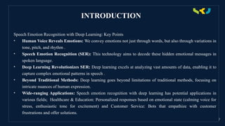INTRODUCTION
Speech Emotion Recognition with Deep Learning: Key Points
• Human Voice Reveals Emotions: We convey emotions not just through words, but also through variations in
tone, pitch, and rhythm .
• Speech Emotion Recognition (SER): This technology aims to decode these hidden emotional messages in
spoken language.
• Deep Learning Revolutionizes SER: Deep learning excels at analyzing vast amounts of data, enabling it to
capture complex emotional patterns in speech .
• Beyond Traditional Methods: Deep learning goes beyond limitations of traditional methods, focusing on
intricate nuances of human expression.
• Wide-ranging Applications: Speech emotion recognition with deep learning has potential applications in
various fields; Healthcare & Education: Personalized responses based on emotional state (calming voice for
stress, enthusiastic tone for excitement) and Customer Service: Bots that empathize with customer
frustrations and offer solutions.
7
 