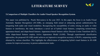 .
LITERATURE SURVEY
1.Comparison of Multiple Classifiers for Audio-Visual Speaker Recognition System.
This paper was published by Prachi Shrivastava in the year 2023. In this paper, the focus is on Audio-Visual
Automatic Speaker Recognition (AV-ASR), an emerging field aimed at enhancing person authentication by
integrating both audio and visual modalities. Recognizing the susceptibility of solely relying on audio or video
features to interference, the study introduces a novel set of hybrid visual features, comprising texture-based,
appearance-based, and shape-based features. Appearance-based features utilize Discrete Cosine Transform (DCT),
while shape-based features employ Active Appearance Model (AAM). Through experimental classification
approaches, the proposed AV-ASR model achieves an impressive recognition accuracy of 80.0%, surpassing results
obtained by various classifiers. This highlights the effectiveness of integrating hybrid visual features in AV-ASR
systems for improved accuracy in person authentication tasks.
8
 