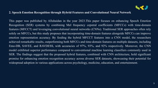 .
2. Speech Emotion Recognition through Hybrid Features and Convolutional Neural Network
This paper was published by Alluhaidan in the year 2023.This paper focuses on enhancing Speech Emotion
Recognition (SER) systems by combining Mel frequency cepstral coefficients (MFCCs) with time-domain
features (MFCCT) and leveraging convolutional neural networks (CNNs). Traditional SER approaches often rely
solely on MFCCs, but this study proposes that incorporating time-domain features alongside MFCCs can improve
emotion representation accuracy. By feeding the hybrid MFCCT features into a CNN model, the researchers
achieved remarkable results, outperforming both MFCCs and time-domain features on multiple datasets, including
Emo-DB, SAVEE, and RAVDESS, with accuracies of 97%, 93%, and 92% respectively. Moreover, the CNN
model exhibited superior performance compared to conventional machine learning classifiers commonly used in
SER. The findings suggest that the proposed hybrid features, combined with CNN architecture, hold significant
promise for enhancing emotion recognition accuracy across diverse SER datasets, showcasing their potential for
widespread adoption in various applications across psychology, medicine, education, and entertainment.
9
 