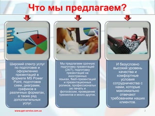 Что мы предлагаем?




Широкий спектр услуг        Мы предлагаем срочную         И безусловно
   по подготовке и          подготовку презентаций
                               (24/7), подготовку
                                                        высокий уровень
    оформлению                  презентаций на              качества и
    презентаций в                иностранных               комфортные
 формате MS Power          языках, flash-презентаций          условия
  Point, подготовке           и презентационных         сотрудничества с
  схем, диаграмм,          роликов, профессиональн
                                                          нами, которые
     графиков в                   ую печать и
различных форматах,         фотосессии, проведение        максимально
     а также ряд           тренингов и много другое.         отвечают
  дополнительных                                       требованиям наших
        услуг.                                              клиентов.

  www.ppt-service.com.ua                                               2
 