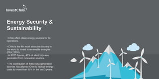 Energy Security &
Sustainability
• Chile offers clean energy sources for its
operations.
• Chile is the 4th most attractive country in
the world to invest in renewable energies
(E&Y, 2016).
• At 2015 figures, 41% of electricity was
generated from renewable sources.
• The contribution of these new generation
sources has allowed Chile to reduce energy
costs by more than 60% in the last 3 years.
 
