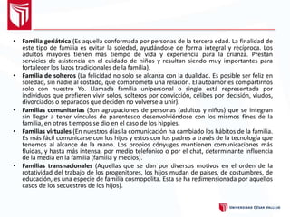 • Familia geriátrica (Es aquella conformada por personas de la tercera edad. La finalidad de
este tipo de familia es evitar la soledad, ayudándose de forma integral y recíproca. Los
adultos mayores tienen más tiempo de vida y experiencia para la crianza. Prestan
servicios de asistencia en el cuidado de niños y resultan siendo muy importantes para
fortalecer los lazos tradicionales de la familia).
• Familia de solteros (La felicidad no solo se alcanza con la dualidad. Es posible ser feliz en
soledad, sin nadie al costado, que comprometa una relación. El autoamor es compartirnos
solo con nuestro Yo. Llamada familia unipersonal o single está representada por
individuos que prefieren vivir solos, solteros por convicción, célibes por decisión, viudos,
divorciados o separados que deciden no volverse a unir).
• Familias comunitarias (Son agrupaciones de personas (adultos y niños) que se integran
sin llegar a tener vínculos de parentesco desenvolviéndose con los mismos fines de la
familia, en otros tiempos se dio en el caso de los hippies.
• Familias virtuales (En nuestros días la comunicación ha cambiado los hábitos de la familia.
Es más fácil comunicarse con los hijos y estos con los padres a través de la tecnología que
tenemos al alcance de la mano. Los propios cónyuges mantienen comunicaciones más
fluidas, y hasta más intensa, por medio telefónico o por el chat, determinante influencia
de la media en la familia (familia y medios).
• Familias transnacionales (Aquellas que se dan por diversos motivos en el orden de la
rotatividad del trabajo de los progenitores, los hijos mudan de países, de costumbres, de
educación, es una especie de familia cosmopolita. Esta se ha redimensionada por aquellos
casos de los secuestros de los hijos).
 