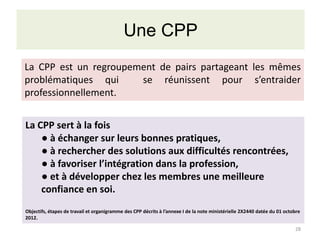 Une CPP
La CPP est un regroupement de pairs partageant les mêmes
problématiques qui
se réunissent pour s’entraider
professionnellement.
La CPP sert à la fois
● à échanger sur leurs bonnes pratiques,
● à rechercher des solutions aux difficultés rencontrées,
● à favoriser l’intégration dans la profession,
● et à développer chez les membres une meilleure
confiance en soi.
Objectifs, étapes de travail et organigramme des CPP décrits à l’annexe I de la note ministérielle 2X2440 datée du 01 octobre
2012.
28

 