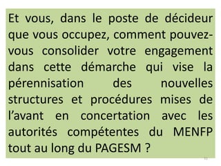 Et vous, dans le poste de décideur
que vous occupez, comment pouvezvous consolider votre engagement
dans cette démarche qui vise la
pérennisation
des
nouvelles
structures et procédures mises de
l’avant en concertation avec les
autorités compétentes du MENFP
tout au long du PAGESM ?
51

 