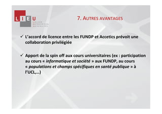 7. AUTRES AVANTAGES


L’accord de licence entre les FUNDP et Accetics prévoit une
collaboration privilégiée

Apport de la spin off aux cours universitaires (ex : participation
au cours « informatique et société » aux FUNDP, au cours
« populations et champs spécifiques en santé publique » à
l’UCL,…)
 