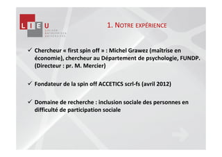 1. NOTRE EXPÉRIENCE


Chercheur « first spin off » : Michel Grawez (maîtrise en
économie), chercheur au Département de psychologie, FUNDP.
(Directeur : pr. M. Mercier)

Fondateur de la spin off ACCETICS scrl-fs (avril 2012)

Domaine de recherche : inclusion sociale des personnes en
difficulté de participation sociale
 