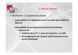 2. NOTRE HISTOIRE

Recherche : 2 expériences-pilotes

– Accessibilité d’un bâtiment ouvert au public (gare SNCB de
  Namur)

– Accessibilité du principal axe commercial de Namur
    ⇒ Opportunité :
          Création de la 1ère « zone de rencontre » en RW
         Reconfiguration de l’espace public (ouverture aux
         autres handicaps)
 