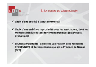 3. LA FORME DE VALORISATION


Choix d’une société à statut commercial

Choix d’une scrl-fs vu la proximité avec les associations, dont les
membres bénévoles sont fortement impliqués (diagnostics,
évaluations)

Soutiens importants : Cellule de valorisation de la recherche -
KTO (FUNDP) et Bureau économique de la Province de Namur
(BEP)
 