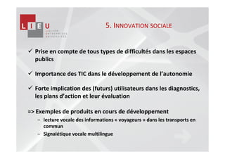 5. INNOVATION SOCIALE


  Prise en compte de tous types de difficultés dans les espaces
  publics

  Importance des TIC dans le développement de l’autonomie

  Forte implication des (futurs) utilisateurs dans les diagnostics,
  les plans d’action et leur évaluation

=> Exemples de produits en cours de développement
   – lecture vocale des informations « voyageurs » dans les transports en
     commun
   – Signalétique vocale multilingue
 
