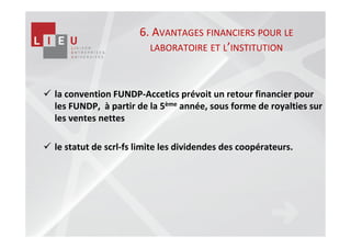 6. AVANTAGES FINANCIERS POUR LE
                       LABORATOIRE ET L’INSTITUTION



la convention FUNDP-Accetics prévoit un retour financier pour
les FUNDP, à partir de la 5ème année, sous forme de royalties sur
les ventes nettes

le statut de scrl-fs limite les dividendes des coopérateurs.
 