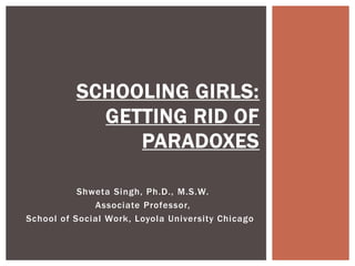 SCHOOLING GIRLS:
GETTING RID OF
PARADOXES
Shweta Singh, Ph.D., M.S.W.
Associate Professor,
School of Social Work, Loyola University Chicago  

 