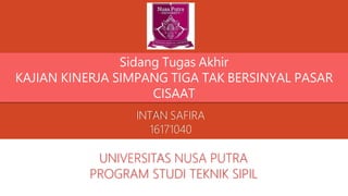 INTAN SAFIRA
16171040
UNIVERSITAS NUSA PUTRA
PROGRAM STUDI TEKNIK SIPIL
Sidang Tugas Akhir
KAJIAN KINERJA SIMPANG TIGA TAK BERSINYAL PASAR
CISAAT
 