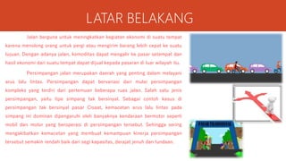 LATAR BELAKANG
Jalan berguna untuk meningkatkan kegiatan ekonomi di suatu tempat
karena menolong orang untuk pergi atau mengirim barang lebih cepat ke suatu
tujuan. Dengan adanya jalan, komoditas dapat mengalir ke pasar setempat dan
hasil ekonomi dari suatu tempat dapat dijual kepada pasaran di luar wilayah itu.
Persimpangan jalan merupakan daerah yang penting dalam melayani
arus lalu lintas. Persimpangan dapat bervariasi dari mulai persimpangan
kompleks yang terdiri dari pertemuan beberapa ruas jalan. Salah satu jenis
persimpangan, yaitu tipe simpang tak bersinyal. Sebagai contoh kasus di
persimpangan tak bersinyal pasar Cisaat, kemacetan arus lalu lintas pada
simpang ini dominan dipengaruhi oleh banyaknya kendaraan bermotor seperti
mobil dan motor yang beroperasi di persimpangan tersebut. Sehingga sering
mengakibatkan kemacetan yang membuat kemampuan kinerja persimpangan
tersebut semakin rendah baik dari segi kapasitas, derajat jenuh dan tundaan.
 