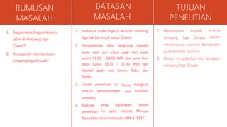 RUMUSAN
MASALAH
1. Bagaimana tingkat kinerja
jalan di simpang tiga
Cisaat?
2. Berapakah nilai tundaan
simpang tiga Cisaat?
BATASAN
MASALAH
1. Terbatas pada lingkup wilayah simpang
tiga tak bersinyal pasar Cisaat.
2. Pengambilan data langsung diambil
pada saat jam sibuk pagi hari pada
pukul 07.00 – 08.00 WIB dan sore hari
WIB dan
Rabu dan
pada pukul 16.30 – 17.30
diambil pada hari Senin,
Sabtu.
3. Dalam penelitian ini
kinerja persimpangan
hanya
dan
mengkaji
tundaan
simpang.
4. Metode
penelitian
yang digunakan
ini yaitu metode
dalam
Manual
Kapasitas Jalan Indonesia (MKJI, 1997).
TUJUAN
PENELITIAN
1. Mengetahui
simpang tiga
tingkat
Cisaat
kinerja
dalam
menampung volume kendaraan
pada kondisi saat ini.
2. Untuk mengetahui nilai tundaan
simpang tiga Cisaat
 