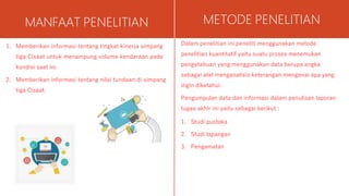 MANFAAT PENELITIAN
1. Memberikan informasi tentang tingkat kinerja simpang
tiga Cisaat untuk menampung volume kendaraan pada
kondisi saat ini.
2. Memberikan informasi tentang nilai tundaan di simpang
tiga Cisaat.
METODE PENELITIAN
Dalam penelitian ini peneliti menggunakan metode
penelitian kuantitatif yaitu suatu proses menemukan
pengetahuan yang menggunakan data berupa angka
sebagai alat menganalisis keterangan mengenai apa yang
ingin diketahui.
Pengumpulan data dan informasi dalam penulisan laporan
tugas akhir ini yaitu sebagai berikut :
1. Studi pustaka
2. Studi lapangan
3. Pengamatan
 