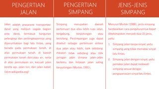 PENGERTIAN
JALAN
adalah prasarana transportasi
Jalan
darat
area
yang meliputi segala bagian
darat, termasuk bangunan
pelengkap dan perlengkapannya yang
diperuntukkan bagi lalu lintas, yang
berada pada permukaan tanah, di
atas permukaan tanah, di bawah
permukaan tanah dan/atau air, serta
di atas permukaan air, kecuali jalan
kereta api, jalan lori, dan jalan kabel.
(id.m.wikipedia.org)
PENGERTIAN
SIMPANG
Simpang merupakan daerah
pertemuan dua atau lebih ruas jalan,
bergabung, berpotongan atau
bersilang. Persimpangan juga dapat
disebut sebagai pertemuan antara
dua jalan atau lebih, baik sebidang
tidak sebidang atau titik
maupun
jaringan
bertemu
jalan
dan
dimana jalan-jalan
lintasan jalan saling
berpotongan (Morlok, 1991).
JENIS-JENIS
SIMPANG
Menurut Morlok (1988), jenis simpang
berdasarkan cara pengaturannya dapat
dikelompokan menjadi dua (2) jenis,
yaitu:
1. Simpang jalan tanpa sinyal, yaitu
simpang yang tidak memakai sinyal
lalu lintas.
2. Simpang jalan dengan sinyal, yaitu
pemakai jalan dapat melewati
simpang sesuai dengan
pengoperasian sinyal lalu lintas.
 