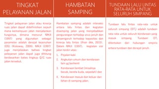 TINGKAT
PELAYANAN JALAN
Tingkat pelayanan jalan atau kinerja
ruas jalan dapat didefinisikan sejauh
mana kemampuan jalan menjalankan
fungsinya, dimana menurut MKJI
(1997) yang digunakan sebagai
parameter adalah derajat kejenuhan
(DS) (Koloway, 2009). MKJI (1997)
juga menjelaskan bahwa tingkat
pelayanan jalan dapat juga dihitung
berdasarkan batas lingkup Q/C ruas
jalan tersebut.
HAMBATAN
SAMPING
Hambatan samping adalah interaksi
antara lalu lintas dan kegiatan
disamping jalan yang menyebabkan
pengurangan terhadap arus jenuh dan
berpengaruh terhadap kapasitas dan
kinerja lalu lintas (Ifran dkk, 2015).
Dalam MKJI (1997), kegiatan sisi
jalan terdiri atas:
1. Pejalan kaki
2. Angkutan umum dan kendaraan
lain yg berhenti
3. Kendaraan lambat (misalnya
becak, kereta kuda, sepedah) dan
4. Kendaraan masuk dan keluar dari
lahan di samping jalan.
TUNDAAN LALU LINTAS
RATA-RATA UNTUK
SELURUH SIMPANG
Tundaan lalu lintas rata-rata untuk
seluruh simpang (DT ) adalah tundaan
I
rata-rata untuk seluruh kendaraan yang
masuk simpang.
ditentukan dari
Tundaan DTI
hubungan empiris
antara tundaan dan derajat jenuh.
 