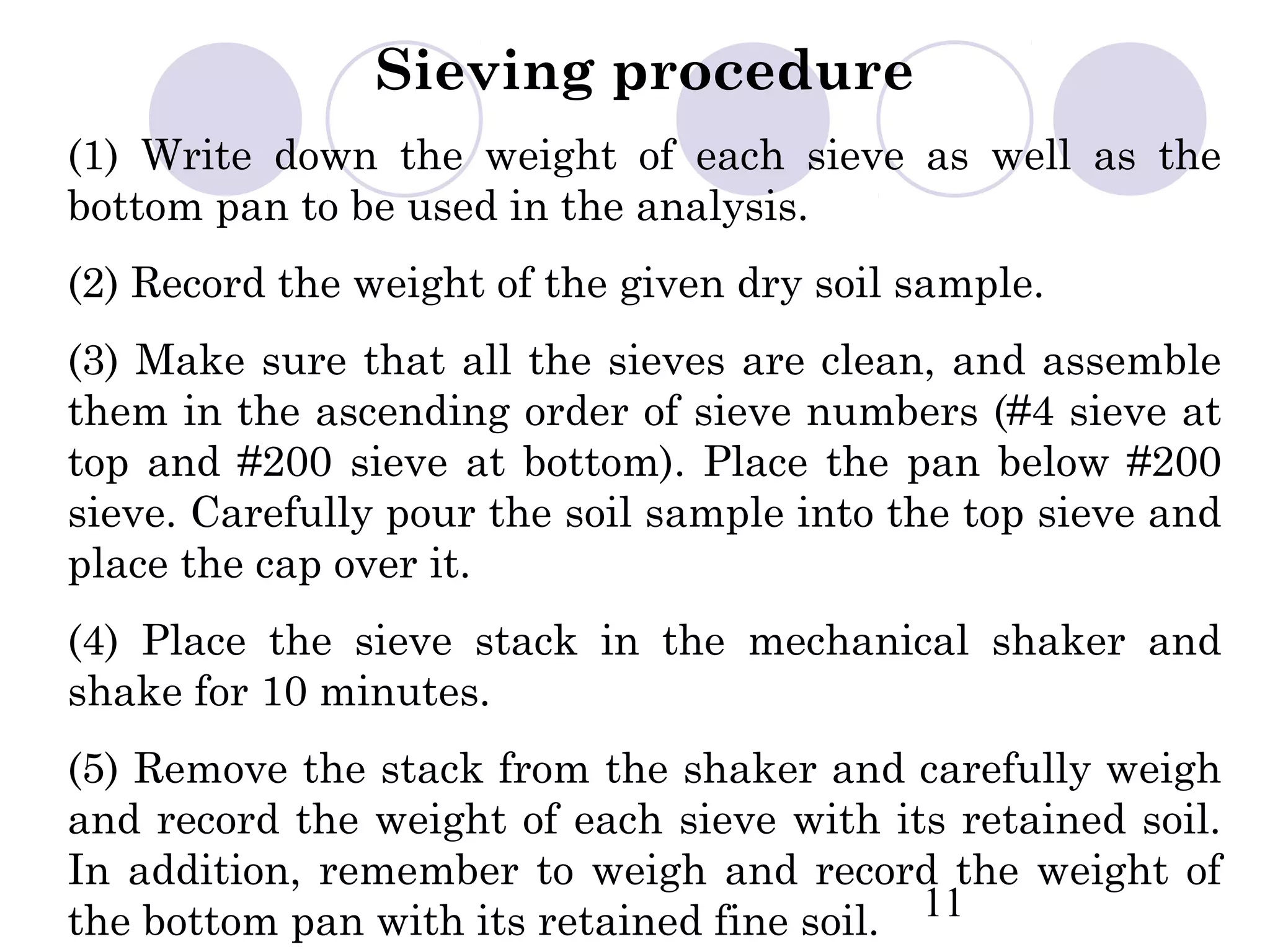 Sieving procedure
(1) Write down the weight of each sieve as well as the
bottom pan to be used in the analysis.
(2) Record the weight of the given dry soil sample.
(3) Make sure that all the sieves are clean, and assemble
them in the ascending order of sieve numbers (#4 sieve at
top and #200 sieve at bottom). Place the pan below #200
sieve. Carefully pour the soil sample into the top sieve and
place the cap over it.
(4) Place the sieve stack in the mechanical shaker and
shake for 10 minutes.
(5) Remove the stack from the shaker and carefully weigh
and record the weight of each sieve with its retained soil.
In addition, remember to weigh and record the weight of
the bottom pan with its retained fine soil. 11
 