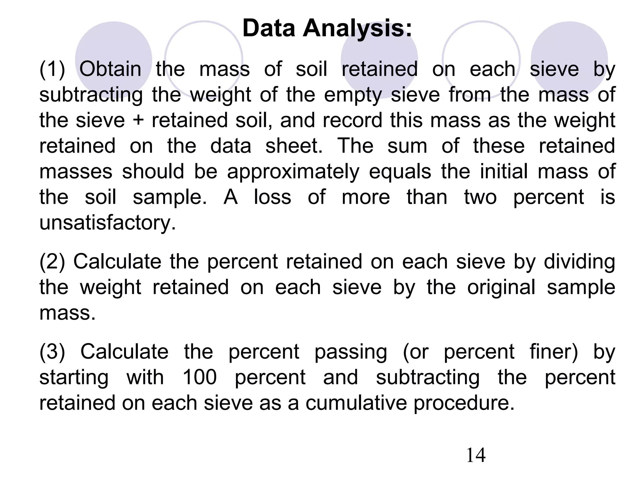 Data Analysis:
(1) Obtain the mass of soil retained on each sieve by
subtracting the weight of the empty sieve from the mass of
the sieve + retained soil, and record this mass as the weight
retained on the data sheet. The sum of these retained
masses should be approximately equals the initial mass of
the soil sample. A loss of more than two percent is
unsatisfactory.
(2) Calculate the percent retained on each sieve by dividing
the weight retained on each sieve by the original sample
mass.
(3) Calculate the percent passing (or percent finer) by
starting with 100 percent and subtracting the percent
retained on each sieve as a cumulative procedure.

                                             14
 