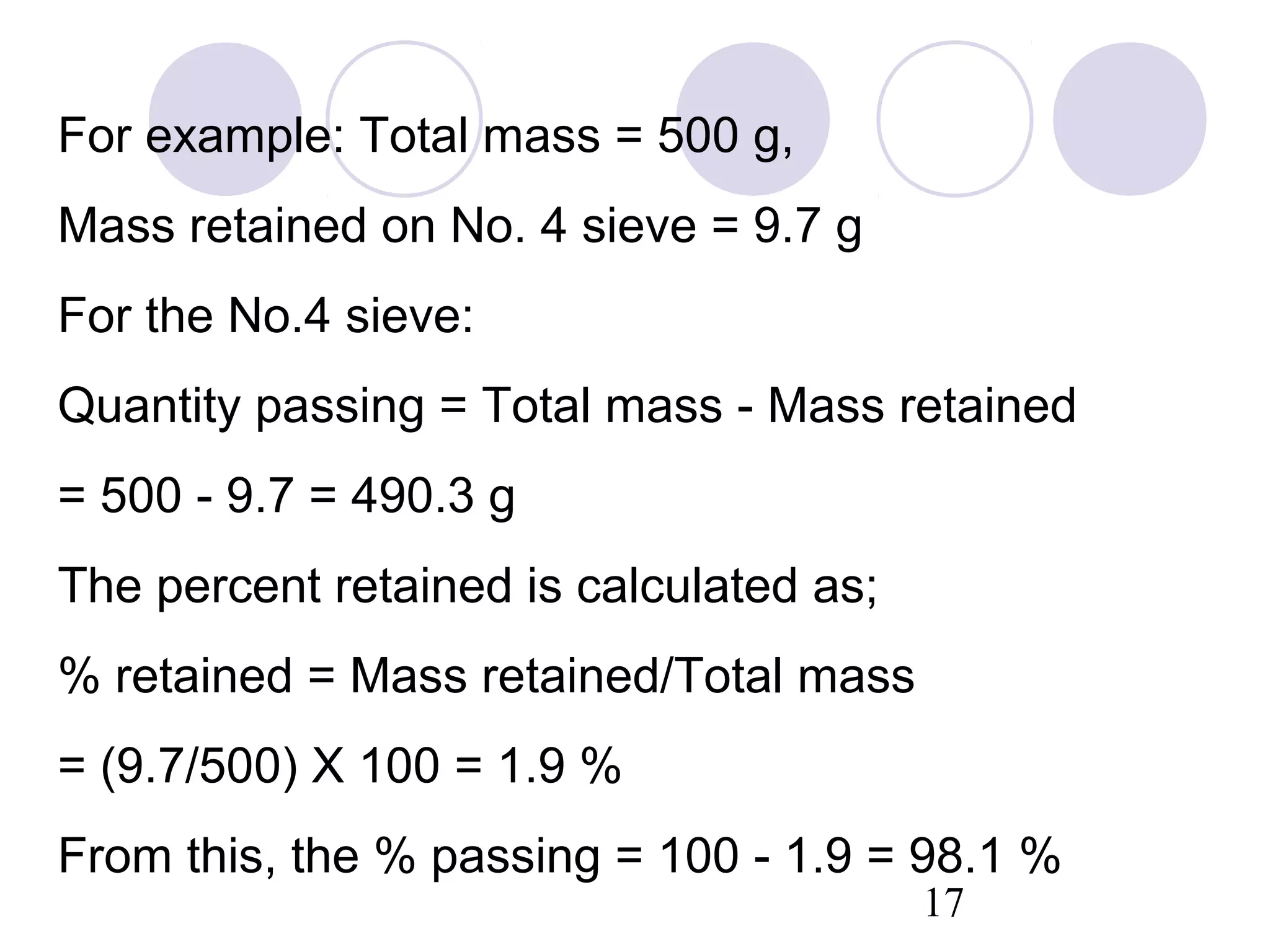 For example: Total mass = 500 g,
Mass retained on No. 4 sieve = 9.7 g
For the No.4 sieve:
Quantity passing = Total mass - Mass retained
= 500 - 9.7 = 490.3 g
The percent retained is calculated as;
% retained = Mass retained/Total mass
= (9.7/500) X 100 = 1.9 %
From this, the % passing = 100 - 1.9 = 98.1 %
                                         17
 