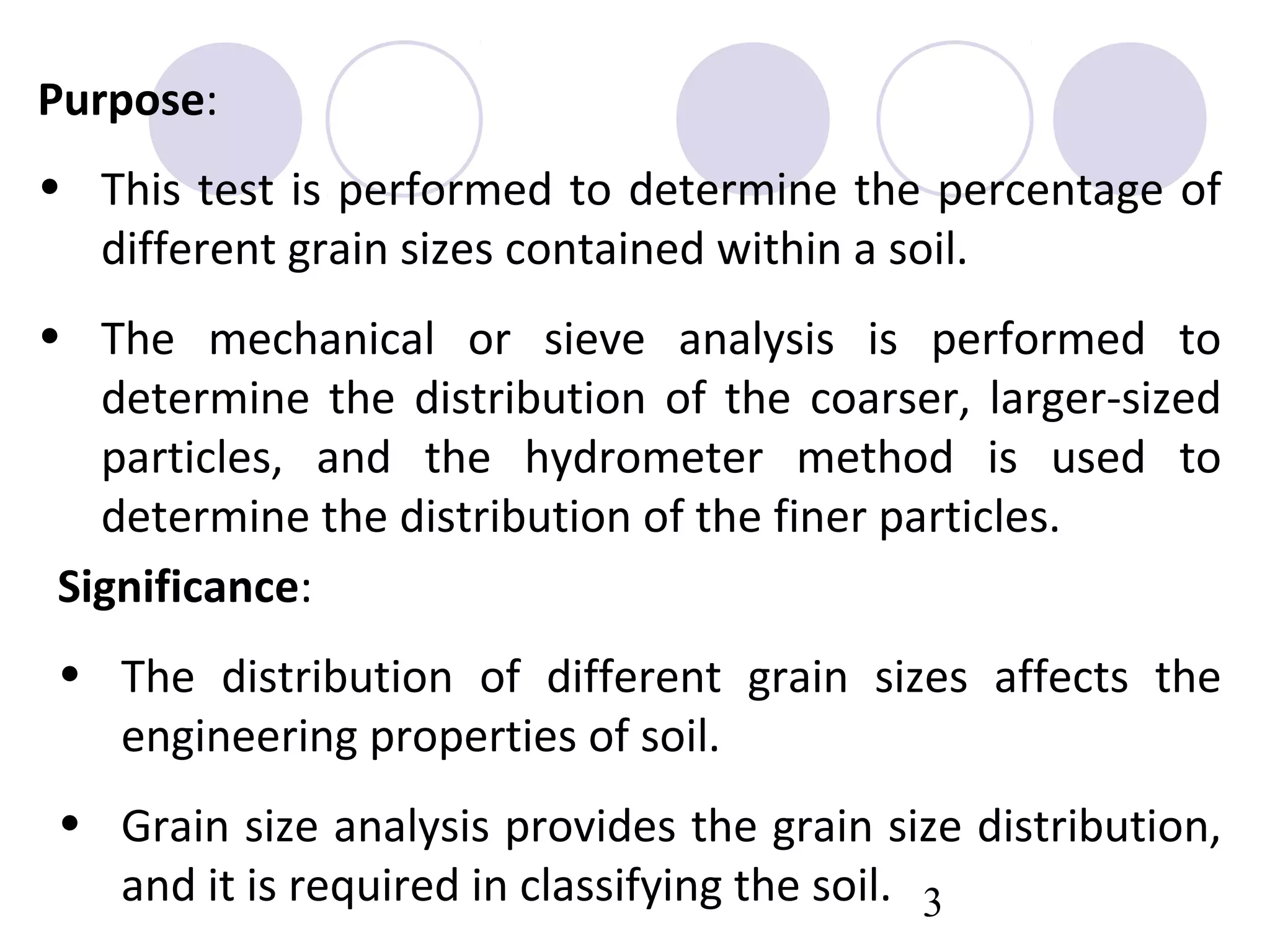 Purpose:
• This test is performed to determine the percentage of
  different grain sizes contained within a soil.
• The mechanical or sieve analysis is performed to
   determine the distribution of the coarser, larger-sized
   particles, and the hydrometer method is used to
   determine the distribution of the finer particles.
 Significance:
• The distribution of different grain sizes affects the
  engineering properties of soil.
• Grain size analysis provides the grain size distribution,
  and it is required in classifying the soil. 3
 